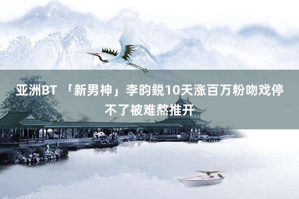 亚洲BT 「新男神」李昀鋭10天涨百万粉吻戏停不了被难熬推开