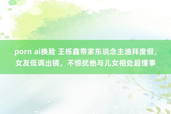 porn ai换脸 王栎鑫带家东说念主迪拜度假，女友低调出镜，不惊扰他与儿女相处超懂事
