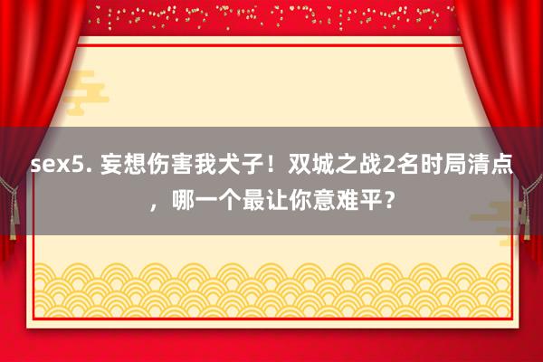 sex5. 妄想伤害我犬子！双城之战2名时局清点，哪一个最让你意难平？