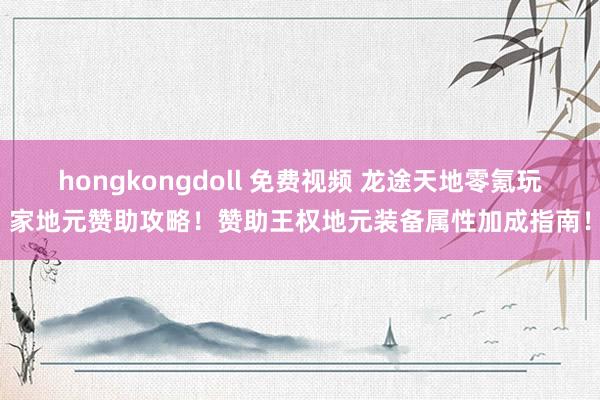 hongkongdoll 免费视频 龙途天地零氪玩家地元赞助攻略！赞助王权地元装备属性加成指南！