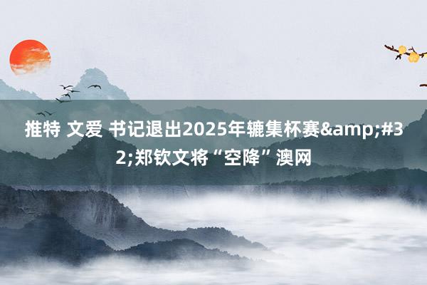 推特 文爱 书记退出2025年辘集杯赛&#32;郑钦文将“空降”澳网