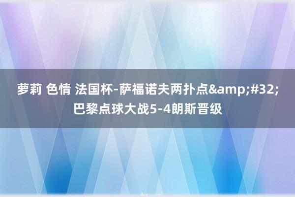 萝莉 色情 法国杯-萨福诺夫两扑点&#32;巴黎点球大战5-4朗斯晋级