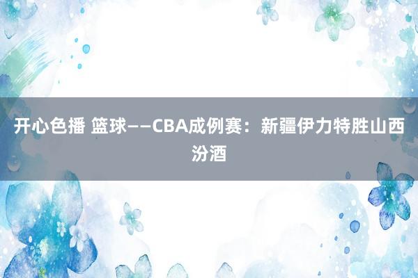 开心色播 篮球——CBA成例赛：新疆伊力特胜山西汾酒