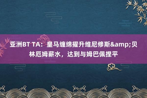 亚洲BT TA：皇马缠绵擢升维尼修斯&贝林厄姆薪水，达到与姆巴佩捏平