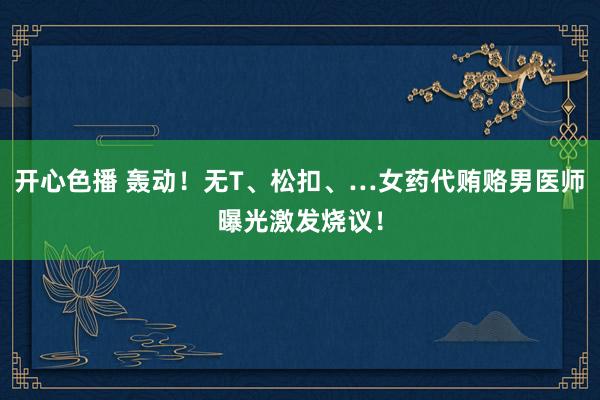 开心色播 轰动！无T、松扣、…女药代贿赂男医师曝光激发烧议！