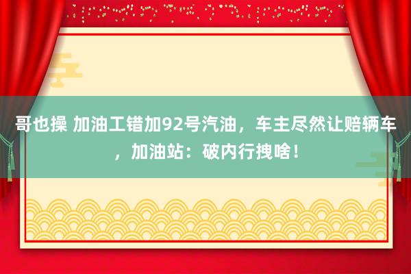 哥也操 加油工错加92号汽油，车主尽然让赔辆车，加油站：破内行拽啥！