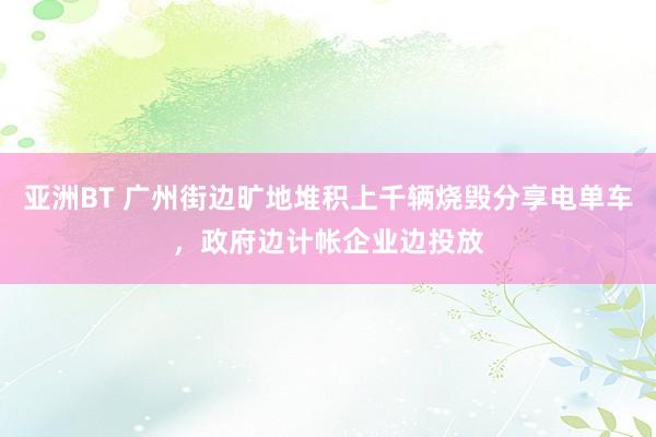 亚洲BT 广州街边旷地堆积上千辆烧毁分享电单车，政府边计帐企业边投放