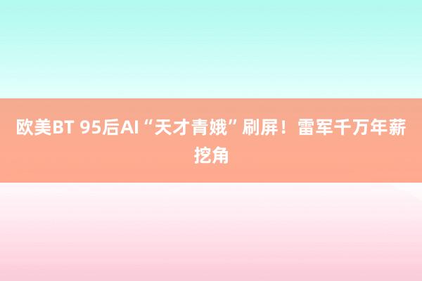 欧美BT 95后AI“天才青娥”刷屏！雷军千万年薪挖角