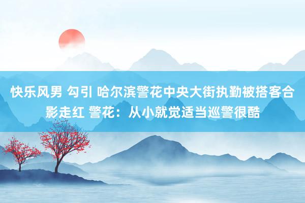快乐风男 勾引 哈尔滨警花中央大街执勤被搭客合影走红 警花：从小就觉适当巡警很酷