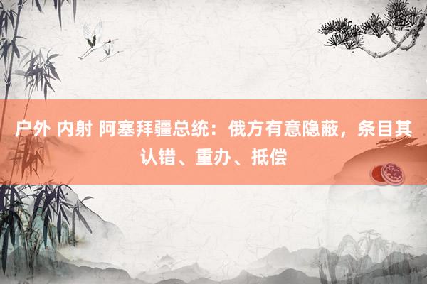 户外 内射 阿塞拜疆总统：俄方有意隐蔽，条目其认错、重办、抵偿