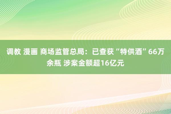 调教 漫画 商场监管总局：已查获“特供酒”66万余瓶 涉案金额超16亿元