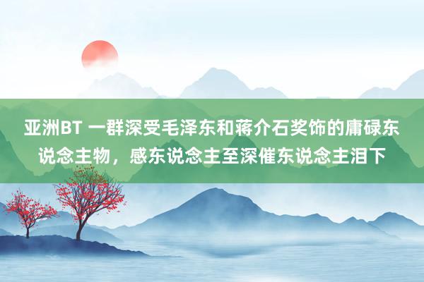 亚洲BT 一群深受毛泽东和蒋介石奖饰的庸碌东说念主物，感东说念主至深催东说念主泪下