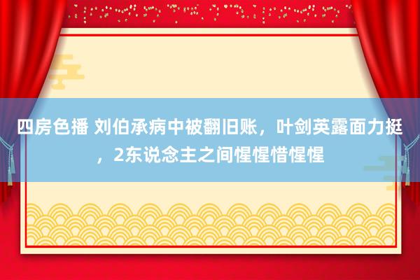 四房色播 刘伯承病中被翻旧账，叶剑英露面力挺，2东说念主之间惺惺惜惺惺
