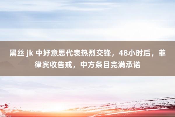 黑丝 jk 中好意思代表热烈交锋，48小时后，菲律宾收告戒，中方条目完满承诺
