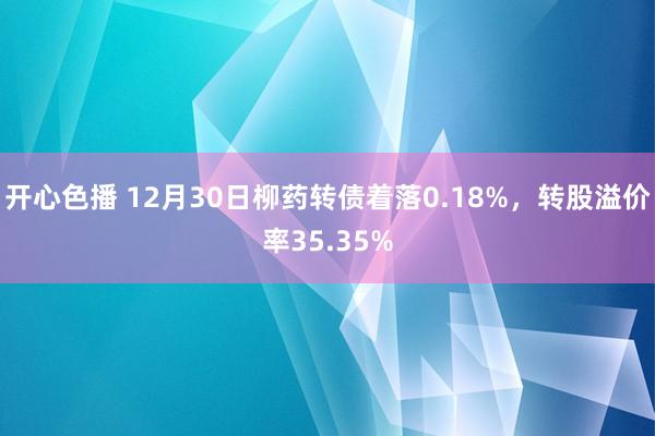 开心色播 12月30日柳药转债着落0.18%，转股溢价率35.35%