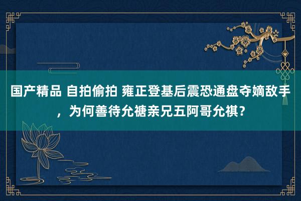 国产精品 自拍偷拍 雍正登基后震恐通盘夺嫡敌手，为何善待允禟亲兄五阿哥允祺？