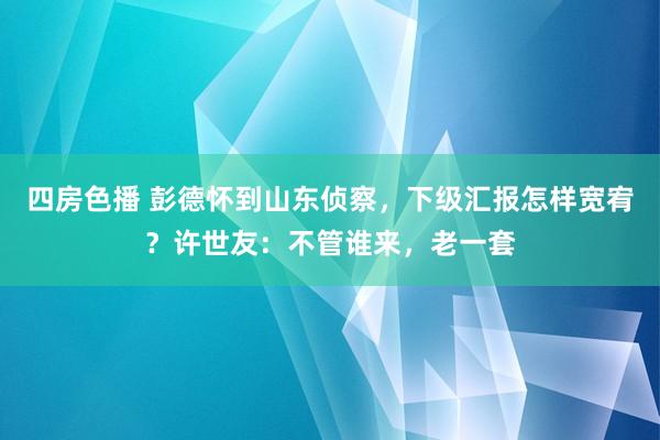 四房色播 彭德怀到山东侦察，下级汇报怎样宽宥？许世友：不管谁来，老一套