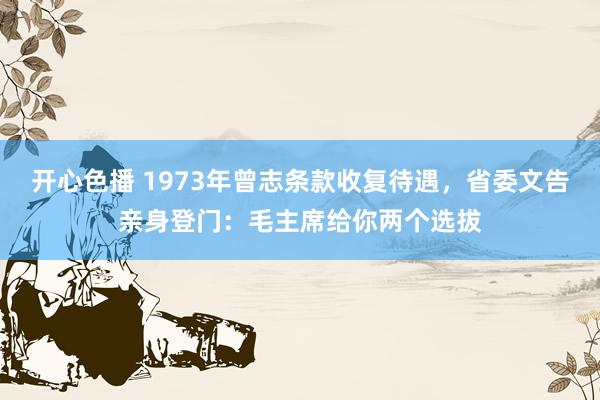 开心色播 1973年曾志条款收复待遇，省委文告亲身登门：毛主席给你两个选拔