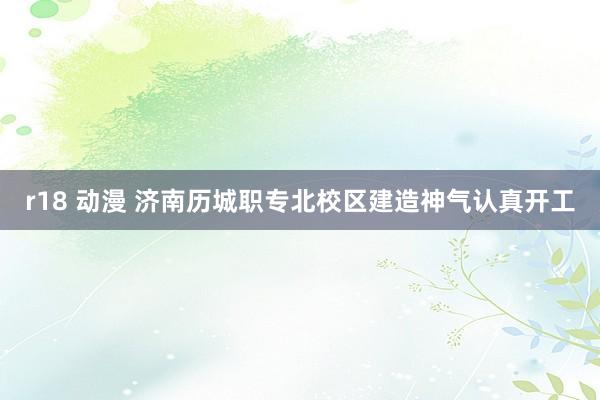 r18 动漫 济南历城职专北校区建造神气认真开工
