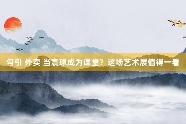勾引 外卖 当寰球成为课堂？这场艺术展值得一看