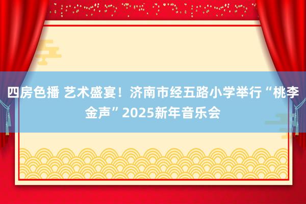四房色播 艺术盛宴！济南市经五路小学举行“桃李金声”2025新年音乐会