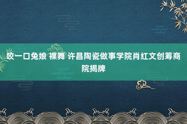 咬一口兔娘 裸舞 许昌陶瓷做事学院肖红文创筹商院揭牌