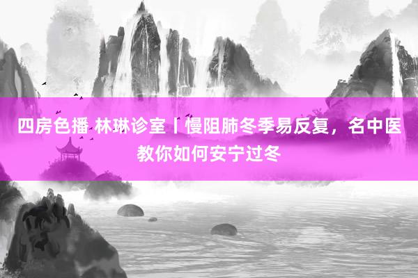 四房色播 林琳诊室丨慢阻肺冬季易反复，名中医教你如何安宁过冬