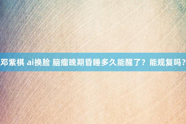 邓紫棋 ai换脸 脑瘤晚期昏睡多久能醒了？能规复吗？