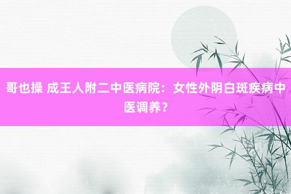 哥也操 成王人附二中医病院：女性外阴白斑疾病中医调养？