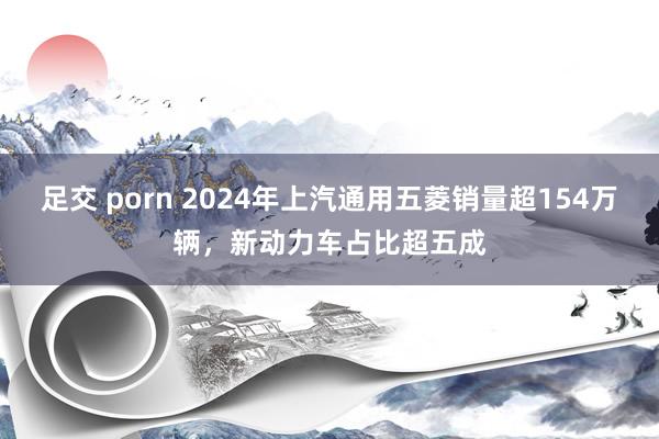 足交 porn 2024年上汽通用五菱销量超154万辆，新动力车占比超五成