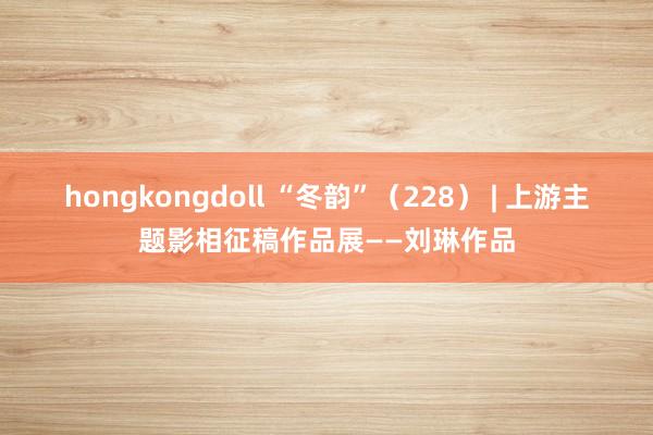 hongkongdoll “冬韵”（228） | 上游主题影相征稿作品展——刘琳作品