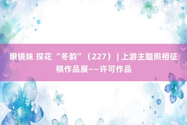 眼镜妹 探花 “冬韵”（227） | 上游主题照相征稿作品展——许可作品