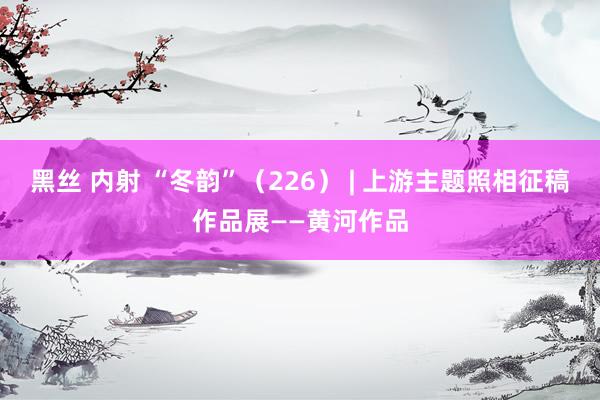黑丝 内射 “冬韵”（226） | 上游主题照相征稿作品展——黄河作品