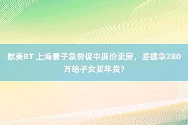 欧美BT 上海妻子急匆促中廉价卖房，坚握拿280万给子女买年货？
