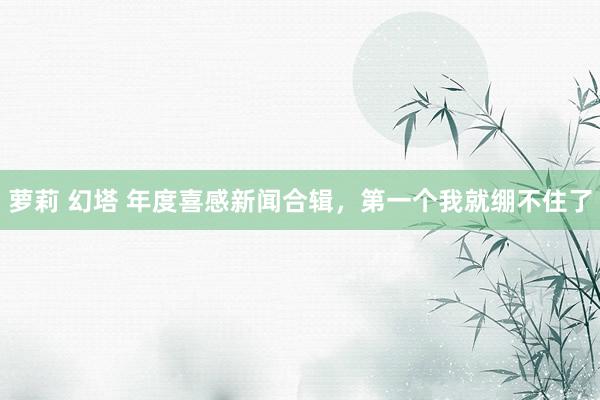 萝莉 幻塔 年度喜感新闻合辑，第一个我就绷不住了