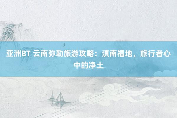 亚洲BT 云南弥勒旅游攻略：滇南福地，旅行者心中的净土