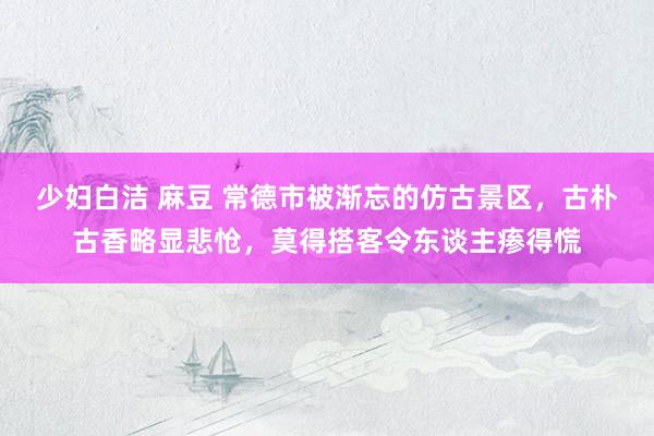 少妇白洁 麻豆 常德市被渐忘的仿古景区，古朴古香略显悲怆，莫得搭客令东谈主瘆得慌