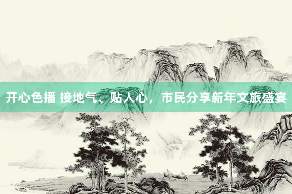 开心色播 接地气、贴人心，市民分享新年文旅盛宴