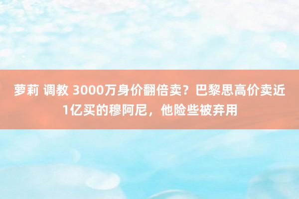 萝莉 调教 3000万身价翻倍卖？巴黎思高价卖近1亿买的穆阿尼，他险些被弃用