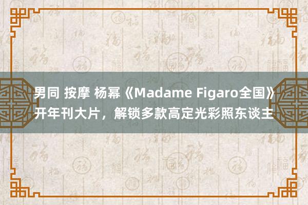 男同 按摩 杨幂《Madame Figaro全国》开年刊大片，解锁多款高定光彩照东谈主