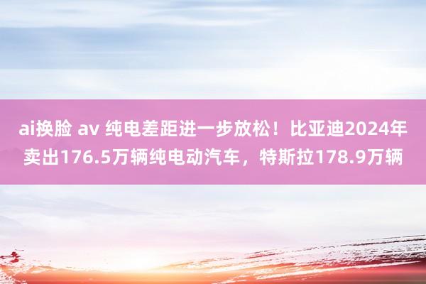 ai换脸 av 纯电差距进一步放松！比亚迪2024年卖出176.5万辆纯电动汽车，特斯拉178.9万辆