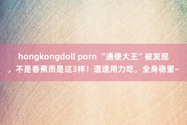 hongkongdoll porn “通便大王”被发现，不是香蕉而是这3样！遭逢用力吃，全身稳重~