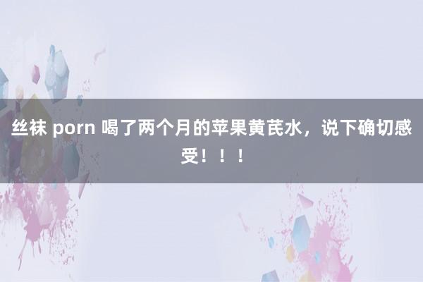 丝袜 porn 喝了两个月的苹果黄芪水，说下确切感受！！！