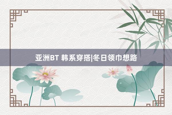 亚洲BT 韩系穿搭|冬日领巾想路