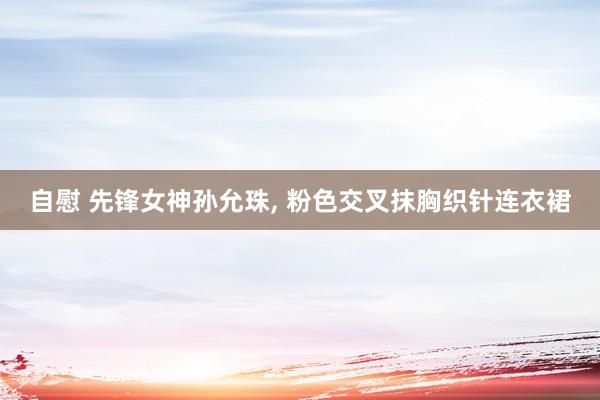 自慰 先锋女神孙允珠， 粉色交叉抹胸织针连衣裙