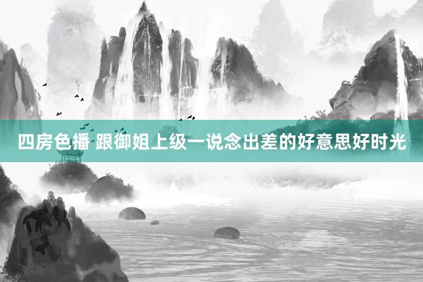 四房色播 跟御姐上级一说念出差的好意思好时光