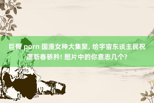 巨臀 porn 国漫女神大集聚， 给宇宙东谈主民祝愿新春骄矜! 图片中的你意志几个?