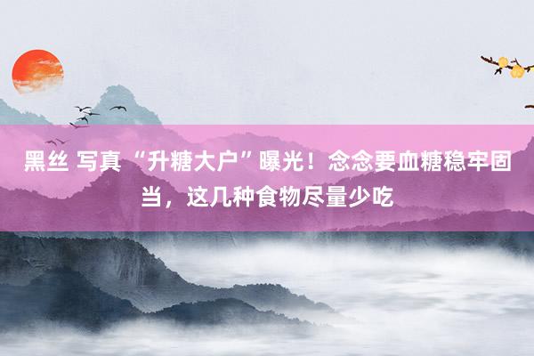 黑丝 写真 “升糖大户”曝光！念念要血糖稳牢固当，这几种食物尽量少吃