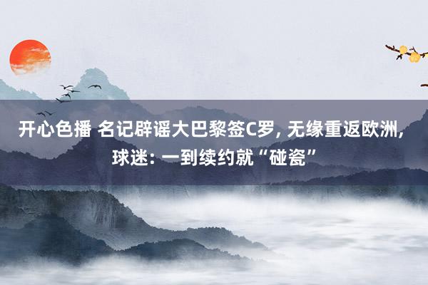 开心色播 名记辟谣大巴黎签C罗， 无缘重返欧洲， 球迷: 一到续约就“碰瓷”