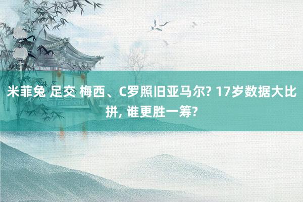 米菲兔 足交 梅西、C罗照旧亚马尔? 17岁数据大比拼， 谁更胜一筹?